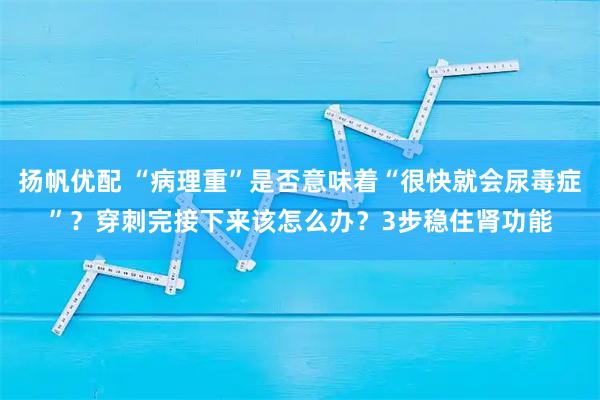 扬帆优配 “病理重”是否意味着“很快就会尿毒症”？穿刺完接下来该怎么办？3步稳住肾功能