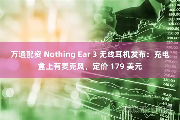 万通配资 Nothing Ear 3 无线耳机发布：充电盒上有麦克风，定价 179 美元