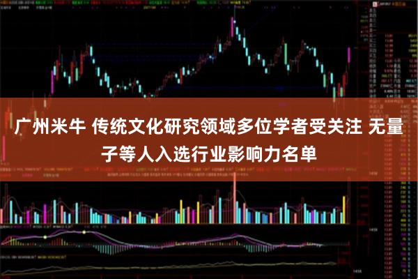 广州米牛 传统文化研究领域多位学者受关注 无量子等人入选行业影响力名单