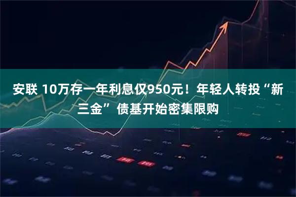 安联 10万存一年利息仅950元！年轻人转投“新三金” 债基开始密集限购