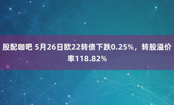股配咖吧 5月26日欧22转债下跌0.25%，转股溢价率118.82%