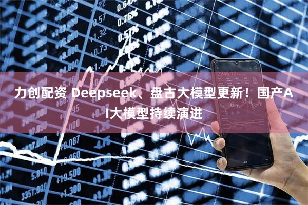 力创配资 Deepseek、盘古大模型更新！国产AI大模型持续演进