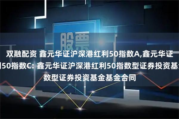 双融配资 鑫元华证沪深港红利50指数A,鑫元华证沪深港红利50指数C: 鑫元华证沪深港红利50指数型证券投资基金基金合同