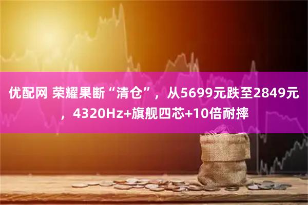 优配网 荣耀果断“清仓”，从5699元跌至2849元，4320Hz+旗舰四芯+10倍耐摔
