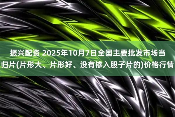 振兴配资 2025年10月7日全国主要批发市场当归片(片形大、片形好、没有掺入股子片的)价格行情
