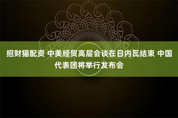 招财猫配资 中美经贸高层会谈在日内瓦结束 中国代表团将举行发布会