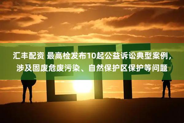 汇丰配资 最高检发布10起公益诉讼典型案例，涉及固废危废污染、自然保护区保护等问题