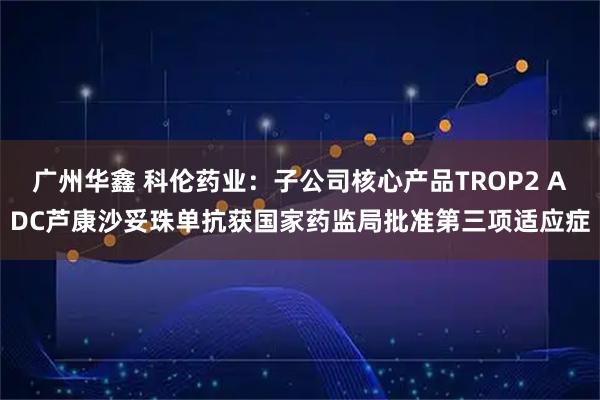广州华鑫 科伦药业：子公司核心产品TROP2 ADC芦康沙妥珠单抗获国家药监局批准第三项适应症