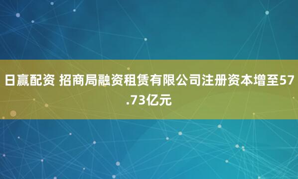 日赢配资 招商局融资租赁有限公司注册资本增至57.73亿元