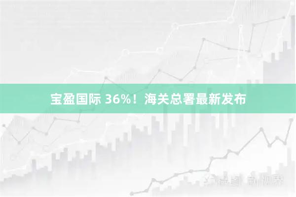 宝盈国际 36%！海关总署最新发布