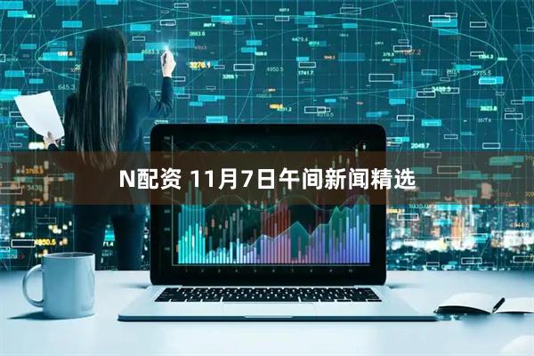 N配资 11月7日午间新闻精选
