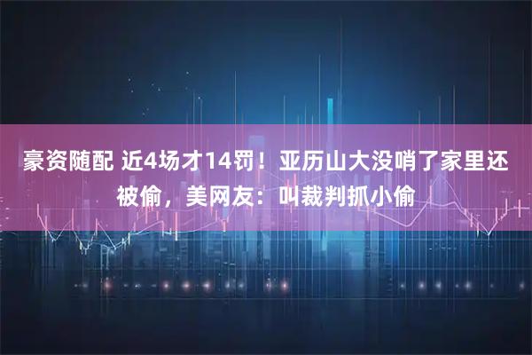 豪资随配 近4场才14罚！亚历山大没哨了家里还被偷，美网友：叫裁判抓小偷
