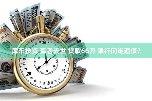 库东投资 孤老去世 贷款66万 银行向谁追债？