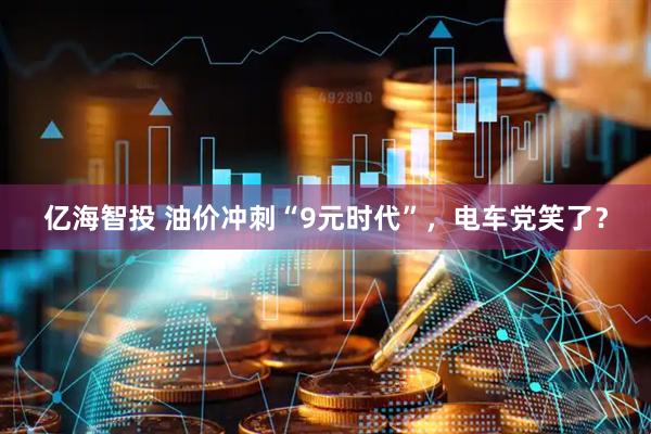 亿海智投 油价冲刺“9元时代”，电车党笑了？