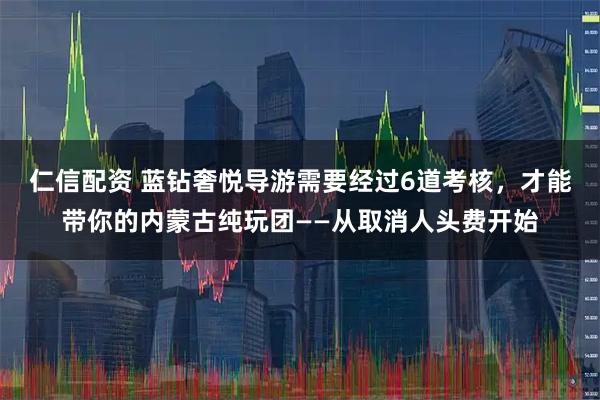 仁信配资 蓝钻奢悦导游需要经过6道考核，才能带你的内蒙古纯玩团——从取消人头费开始