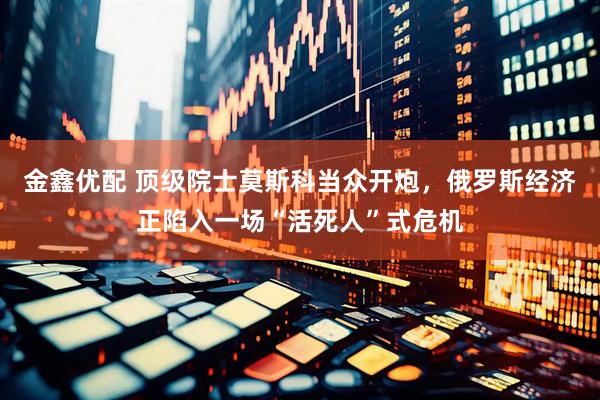 金鑫优配 顶级院士莫斯科当众开炮，俄罗斯经济正陷入一场“活死人”式危机
