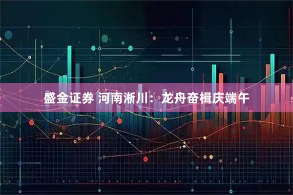 盛金证券 河南淅川：龙舟奋楫庆端午